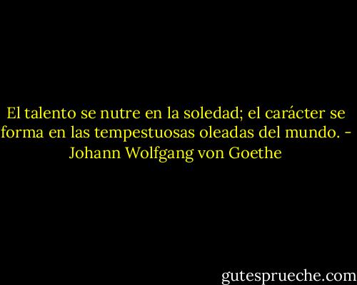 El talento se nutre en la soledad; el carácter se forma en las tempestuosas oleadas del mundo. - Johann Wolfgang von Goethe