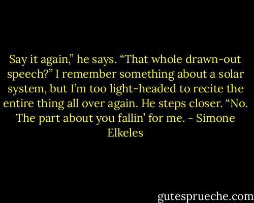 Say it again,” he says.<br />“That whole drawn-out speech?” I remember something about a solar system, but I’m too light-headed to recite the entire thing all over again.<br />He steps closer. “No. The part about you fallin’ for me. - Simone Elkeles