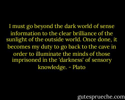 I must go beyond the dark world of sense information to the clear brilliance of the sunlight of the outside world. Once done, it becomes my duty to go back to the cave in order to illuminate the minds of those imprisoned in the 'darkness' of sensory knowledge. - Plato