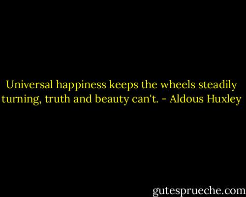 Universal happiness keeps the wheels steadily turning, truth and beauty can't. - Aldous Huxley