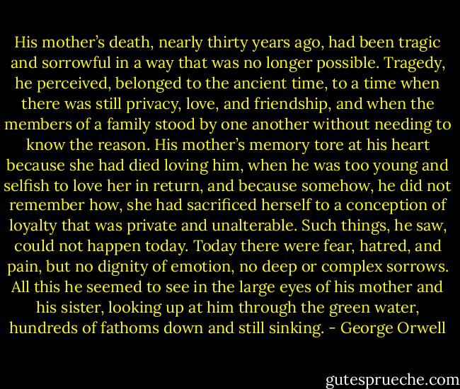 His mother’s death, nearly thirty years ago, had been tragic and sorrowful in a way that was no longer possible. Tragedy, he perceived, belonged to the ancient time, to a time when there was still privacy, love, and friendship, and when the members of a family stood by one another without needing to know the reason. His mother’s memory tore at his heart because she had died loving him, when he was too young and selfish to love her in return, and because somehow, he did not remember how, she had sacrificed herself to a conception of loyalty that was private and unalterable. Such things, he saw, could not happen today. Today there were fear, hatred, and pain, but no dignity of emotion, no deep or complex sorrows. All this he seemed to see in the large eyes of his mother and his sister, looking up at him through the green water, hundreds of fathoms down and still sinking. - George Orwell