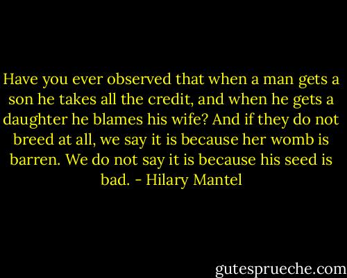 Have you ever observed that when a man gets a son he takes all the credit, and when he gets a daughter he blames his wife? And if they do not breed at all, we say it is because her womb is barren. We do not say it is because his seed is bad. - Hilary Mantel
