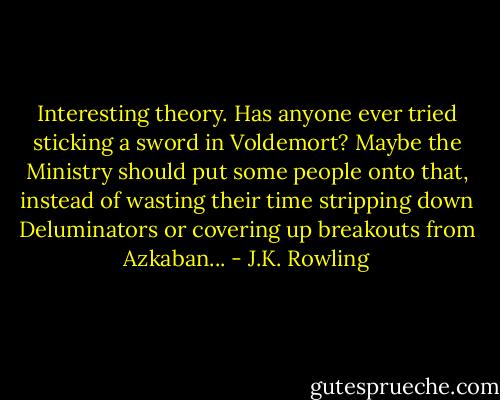 Interesting theory. Has anyone ever tried sticking a sword in Voldemort? Maybe the Ministry should put some people onto that, instead of wasting their time stripping down Deluminators or covering up breakouts from Azkaban... - J.K. Rowling
