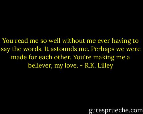 You read me so well without me ever having to say the words. It astounds me. Perhaps we were made for each other. You're making me a believer, my love. - R.K. Lilley