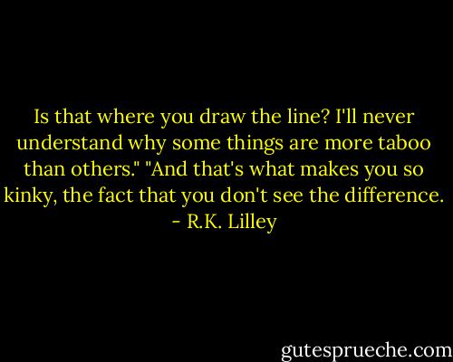 Is that where you draw the line? I'll never understand why some things are more taboo than others."<br />"And that's what makes you so kinky, the fact that you don't see the difference. - R.K. Lilley