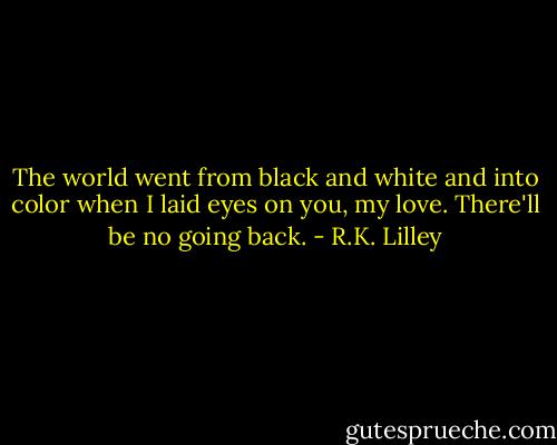 The world went from black and white and into color when I laid eyes on you, my love. There'll be no going back. - R.K. Lilley