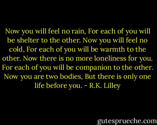 Now you will feel no rain,<br />For each of you will be shelter to the other.<br />Now you will feel no cold,<br />For each of you will be warmth to the other.<br />Now there is no more loneliness for you.<br />For each of you will be companion to the other.<br />Now you are two bodies,<br />But there is only one life before you. - R.K. Lilley