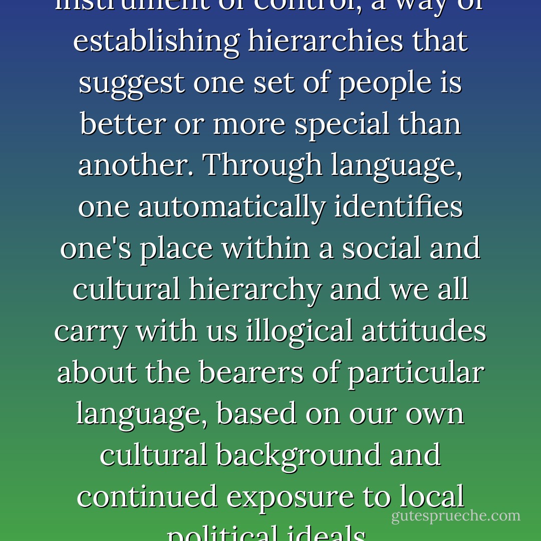 Language could be used as an instrument of control, a way of establishing hierarchies that suggest one set of people is better or more special than another. Through language, one automatically identifies one's place within a social and cultural hierarchy and we all carry with us illogical attitudes about the bearers of particular language, based on our own cultural background and continued exposure to local political ideals. - David Crow