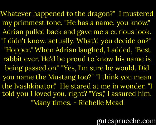 Whatever happened to the dragon?"<br /><br />I mustered my primmest tone. "He has a name, you know."<br /><br />Adrian pulled back and gave me a curious look. "I didn't know, actually. What'd you decide on?"<br /><br />"Hopper." When Adrian laughed, I added, "Best rabbit ever. He'd be proud to know his name is being passed on."<br />"Yes, I'm sure he would. Did you name the Mustang too?"<br />"I think you mean the Ivashkinator."<br /><br />He stared at me in wonder. "I told you I loved you, right?<br />"Yes," I assured him. "Many times. - Richelle Mead