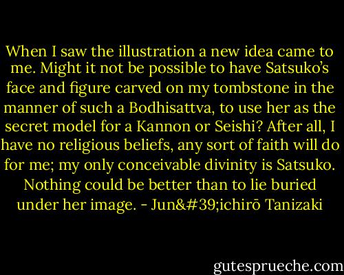 When I saw the illustration a new idea came to me. Might it not be possible to have Satsuko’s face and figure carved on my tombstone in the manner of such a Bodhisattva, to use her as the secret model for a Kannon or Seishi? After all, I have no religious beliefs, any sort of faith will do for me; my only conceivable divinity is Satsuko. Nothing could be better than to lie buried under her image. - Jun'ichirō Tanizaki