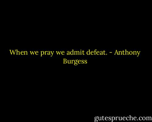 When we pray we admit defeat. - Anthony Burgess