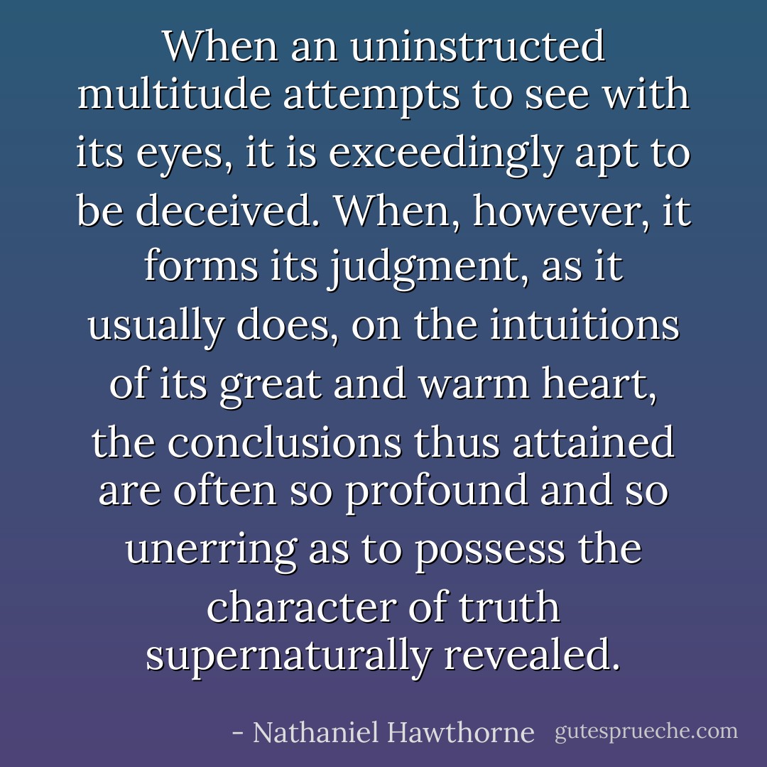 When an uninstructed multitude attempts to see with its eyes, it is exceedingly apt to be deceived. When, however, it forms its judgment, as it usually does, on the intuitions of its great and warm heart, the conclusions thus attained are often so profound and so unerring as to possess the character of truth supernaturally revealed. - Nathaniel Hawthorne
