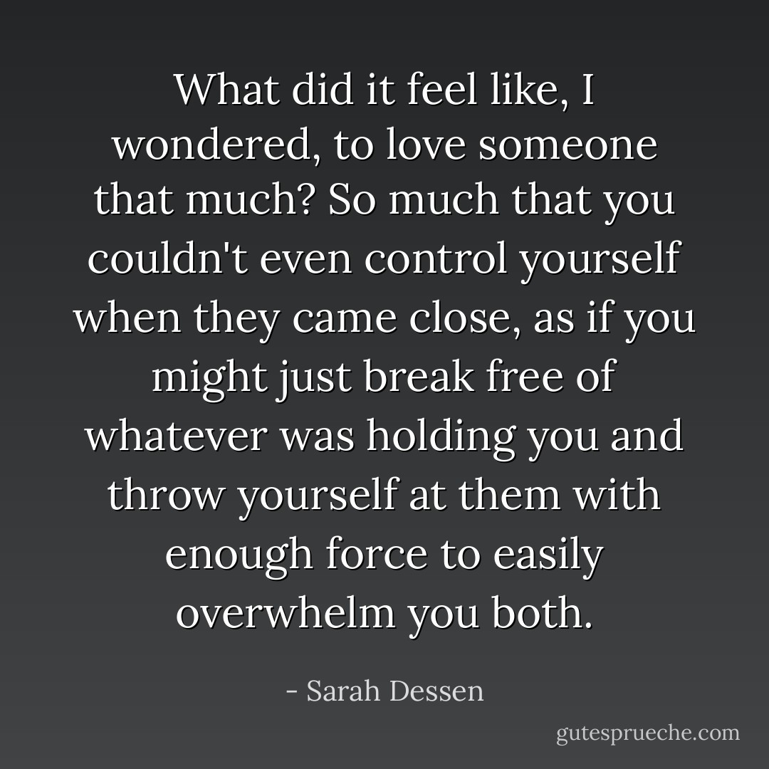 What did it feel like, I wondered, to love someone that much? So much that you couldn't even control yourself when they came close, as if you might just break free of whatever was holding you and throw yourself at them with enough force to easily overwhelm you both. - Sarah Dessen