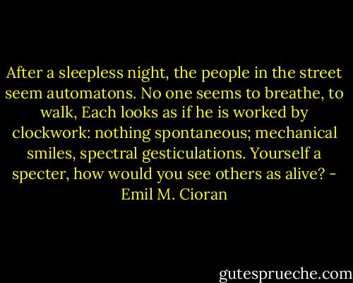 After a sleepless night, the people in the street seem automatons. No one seems to breathe, to walk, Each looks as if he is worked by clockwork: nothing spontaneous; mechanical smiles, spectral gesticulations. Yourself a specter, how would you see others as alive? - Emil M. Cioran