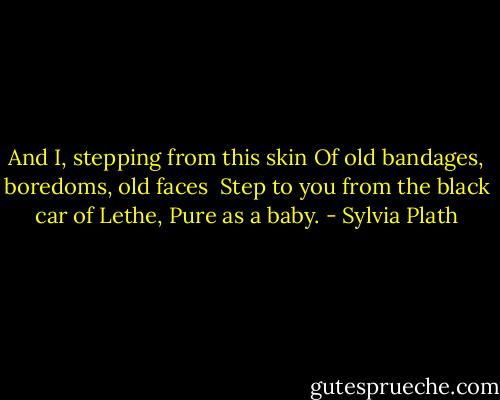 And I, stepping from this skin<br />Of old bandages, boredoms, old faces<br /><br />Step to you from the black car of Lethe,<br />Pure as a baby. - Sylvia Plath