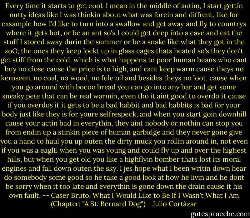 Every time it starts to get cool, I mean in the middle of autim, I start gettin nutty ideas like I was thinkin about what was forein and diffrent, like for exsample how I'd like to turn into a swallow and get away and fly to countrys where it gets hot, or be an ant so's I could get deep into a cave and eat the stuff I stored away durin the summer or be a snake like what they got in the zoO, the ones they keep lockt up in glass cages thats heated so's they don't get stiff from the cold, which is what happens to poor human beans who cant buy no close cause the price is to high, and cant keep warm cause theys no keroseen, no coal, no wood, no fule oil and besides theys no loot, cause when you go around with bocoo bread you can go into any bar and get some sneaky pete that can be real warmin, even tho it aint good to overdo it cause if you overdos it it gets to be a bad habbit and bad habbits is bad for your body just like they is for youre selfrespeck, and when you start goin downhill cause your actin bad in everythin, they aint nobody or nothin can stop you from endin up a stinkin piece of human garbidge and they never gone give you a hand to haul you up outen the dirty muck you rollin around in, not even if you was a eaglE when you was young and could fly up and over the highest hills, but when you get old you like a highflyin bomber thats lost its moral engines and fall down outen the sky. I jes hope what I been writin down hear do somebody some good so he take a good look at how he livin and he dont be sorry when it too late and everythin is gone down the drain cause it his own fault. -- Caser Bruto, What I Would Like to Be If I Wasn't What I Am (Chapter: "A St. Bernard Dog") - Julio Cortázar