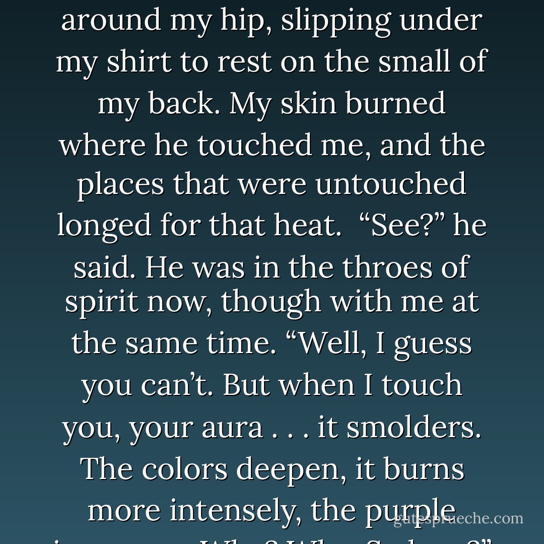 Do you know what I see in you now? The usual aura. A steady golden yellow, healthy and strong, with spikes of purple here and there. But when I do this. . . .”<br /><br />He rested a hand on my hip, and my whole body tensed up. That hand moved around my hip, slipping under my shirt to rest on the small of my back. My skin burned where he touched me, and the places that were untouched longed for that heat.<br /><br />“See?” he said. He was in the throes of spirit now, though with me at the same time. “Well, I guess you can’t. But when I touch you, your aura . . . it <i>smolders</i>. The colors deepen, it burns more intensely, the purple increases. Why? Why, Sydney?” He used that hand on me to pull me closer. “Why do you react that way if I don’t mean anything to you?” There was a desperation in his voice, and it was legitimate. - Richelle Mead