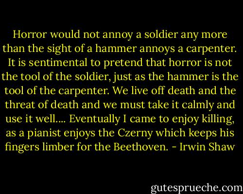 Horror would not annoy a soldier any more than the sight of a hammer annoys a carpenter. It is sentimental to pretend that horror is not the tool of the soldier, just as the hammer is the tool of the carpenter. We live off death and the threat of death and we must take it calmly and use it well.... Eventually I came to enjoy killing, as a pianist enjoys the Czerny which keeps his fingers limber for the Beethoven. - Irwin Shaw