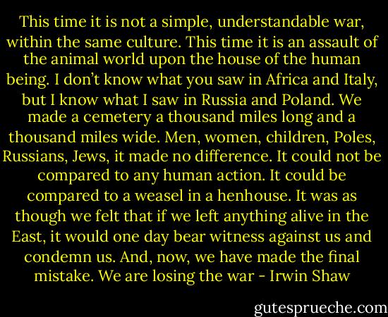 This time it is not a simple, understandable war, within the same culture. This time it is an assault of the animal world upon the house of the human being. I don’t know what you saw in Africa and Italy, but I know what I saw in Russia and Poland. We made a cemetery a thousand miles long and a thousand miles wide. Men, women, children, Poles, Russians, Jews, it made no difference. It could not be compared to any human action. It could be compared to a weasel in a henhouse. It was as though we felt that if we left anything alive in the East, it would one day bear witness against us and condemn us. And, now, we have made the final mistake. We are losing the war - Irwin Shaw