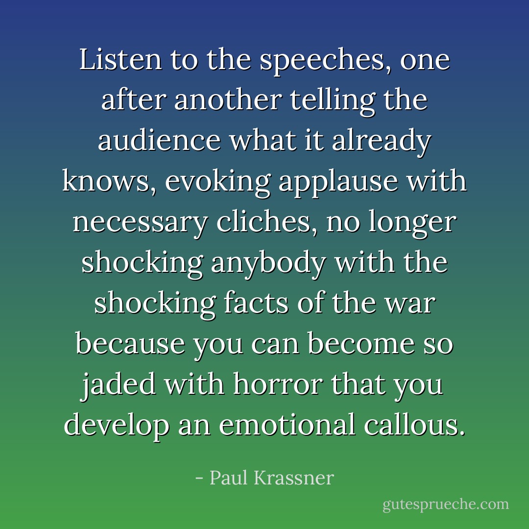 Listen to the speeches, one after another telling the audience what it already knows, evoking applause with necessary cliches, no longer shocking anybody with the shocking facts of the war because you can become so jaded with horror that you develop an emotional callous. - Paul Krassner
