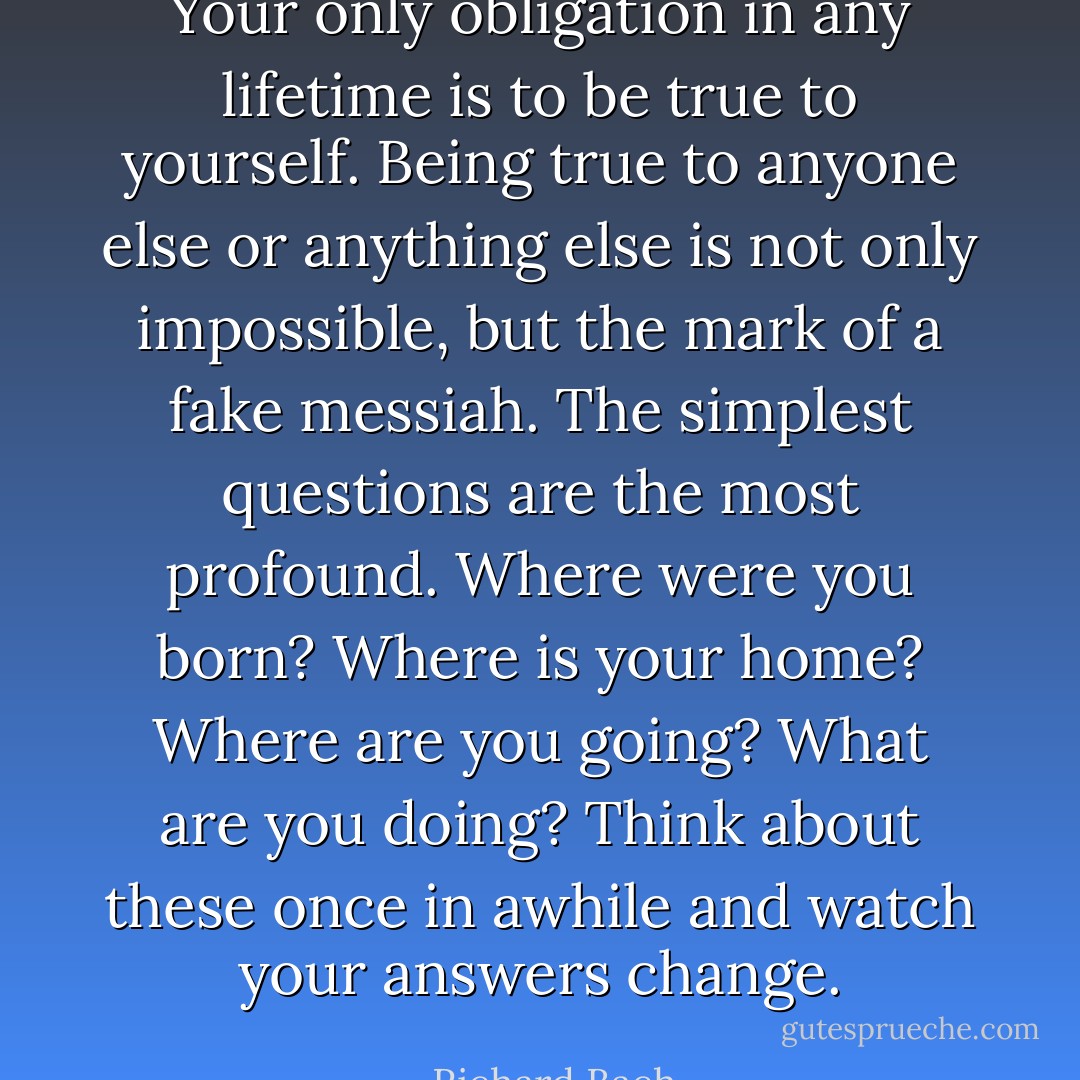 Your only obligation in any lifetime is to be true to yourself. Being true to anyone else or anything else is not only impossible, but the mark of a fake messiah. The simplest questions are the most profound. Where were you born? Where is your home? Where are you going? What are you doing? Think about these once in awhile and watch your answers change. - Richard Bach