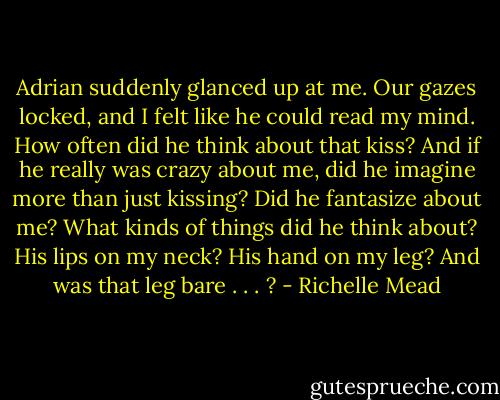 Adrian suddenly glanced up at me. Our gazes locked, and I felt like he could read my mind. How often did he think about that kiss? And if he really was crazy about me, did he imagine more than just kissing? Did he fantasize about me? What kinds of things did he think about? His lips on my neck? His hand on my leg? And was that leg bare . . . ? - Richelle Mead