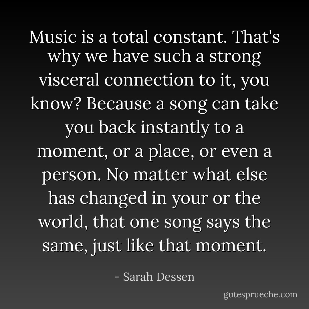 Music is a total constant. That's why we have such a strong visceral connection to it, you know? Because a song can take you back instantly to a moment, or a place, or even a person. No matter what else has changed in your or the world, that one song says the same, just like that moment. - Sarah Dessen