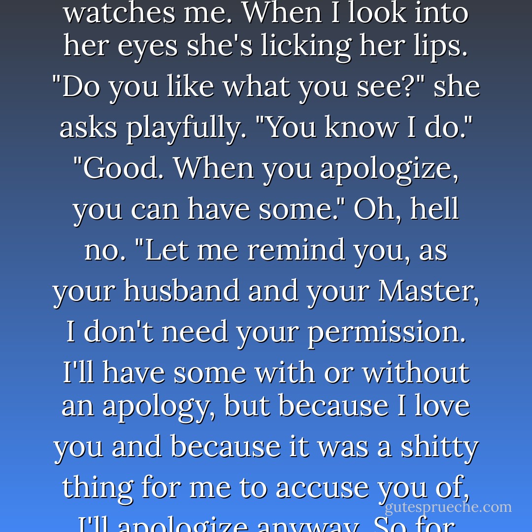 Take them off," I order and without hesitation she removes them and drops them on the floor. She lifts her cami so I can see her, then rubs her hand over her tummy and over the top of her mound while she watches me. When I look into her eyes she's licking her lips.<br />"Do you like what you see?" she asks playfully.<br />"You know I do."<br />"Good. When you apologize, you can have some."<br />Oh, hell no. "Let me remind you, as your husband and your Master, I don't need your permission. I'll have some with or without an apology, but because I love you and because it was a shitty thing for me to accuse you of, I'll apologize anyway. So for what's worth - I'm sorry for accusing you of hitting on Sawyer. I love you. Now open your legs like a good wife and let me fuck you. - Ella Dominguez