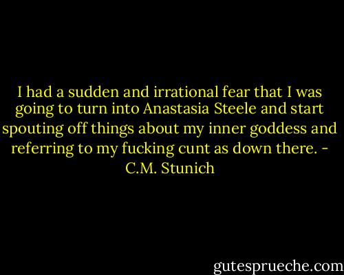 I had a sudden and irrational fear that I was going to turn into Anastasia Steele and start spouting off things about my inner goddess and referring to my fucking cunt as down there. - C.M. Stunich