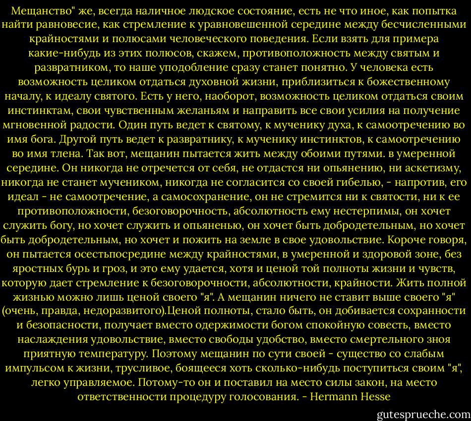 Мещанство" же, всегда наличное людское состояние, есть не что иное, как попытка найти равновесие, как стремление к уравновешенной середине между бесчисленными крайностями и полюсами человеческого поведения. Если взять для примера какие-нибудь из этих полюсов, скажем, противоположность между святым и развратником, то наше уподобление сразу станет понятно. У человека есть возможность целиком отдаться духовной жизни, приблизиться к божественному началу, к идеалу святого. Есть у него, наоборот, возможность целиком отдаться своим инстинктам, свои чувственным желаньям и направить все свои усилия на получение мгновенной радости. Один путь ведет к святому, к мученику духа, к самоотречению во имя бога. Другой путь ведет к развратнику, к мученику инстинктов, к самоотречению во имя тлена. Так вот, мещанин пытается жить между обоими путями. в умеренной середине. Он никогда не отречется от себя, не отдастся ни опьянению, ни аскетизму, никогда не станет мучеником, никогда не согласится со своей гибелью, - напротив, его идеал - не самоотречение, а самосохранение, он не стремится ни к святости, ни к ее противоположности, безоговорочность, абсолютность ему нестерпимы, он хочет служить богу, но хочет служить и опьяненью, он хочет быть добродетельным, но хочет быть добродетельным, но хочет и пожить на земле в свое удовольствие. Короче говоря, он пытается осестьпосредине между крайностями, в умеренной и здоровой зоне, без яростных бурь и гроз, и это ему удается, хотя и ценой той полноты жизни и чувств, которую дает стремление к безоговорочности, абсолютности, крайности. Жить полной жизнью можно лишь ценой своего "я". А мещанин ничего не ставит выше своего "я" (очень, правда, недоразвитого).Ценой полноты, стало быть, он добивается сохранности и безопасности, получает вместо одержимости богом спокойную совесть, вместо наслаждения удовольствие, вместо свободы удобство, вместо смертельного зноя приятную температуру. Поэтому мещанин по сути своей - существо со слабым импульсом к жизни, трусливое, боящееся хоть сколько-нибудь поступиться своим "я", легко управляемое. Потому-то он и поставил на место силы закон, на место ответственности процедуру голосования. - Hermann Hesse