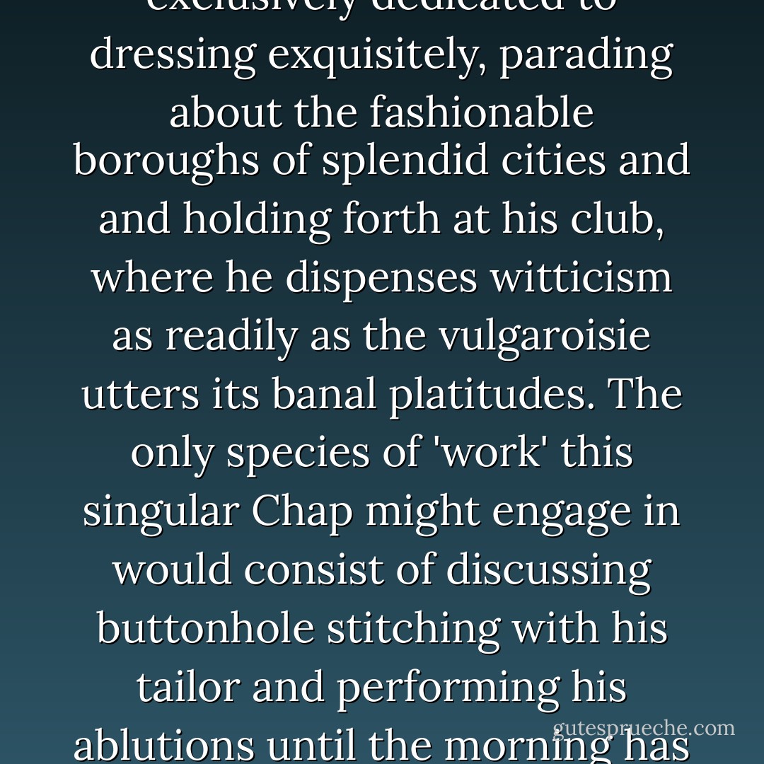 The Dandy is the highest form of existence attainable by the human form. His life is exclusively dedicated to dressing exquisitely, parading about the fashionable boroughs of splendid cities and and holding forth at his club, where he dispenses witticism as readily as the vulgaroisie utters its banal platitudes. The only species of 'work' this singular Chap might engage in would consist of discussing buttonhole stitching with his tailor and performing his ablutions until the morning has been well aired enough for him to step into it. - Gustav Temple and Vic Darkwood