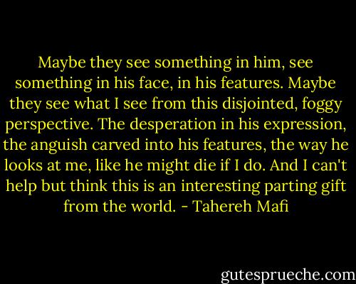 Maybe they see something in him, see something in his face, in his features. Maybe they see what I see from this disjointed, foggy perspective. The desperation in his expression, the anguish carved into his features, the way he looks at me, like he might die if I do. And I can't help but think this is an interesting parting gift from the world. - Tahereh Mafi