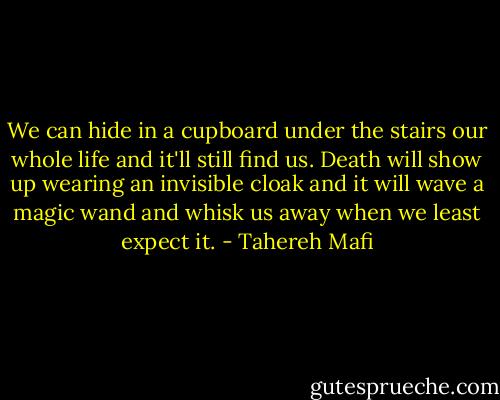 We can hide in a cupboard under the stairs our whole life and it'll still find us. Death will show up wearing an invisible cloak and it will wave a magic wand and whisk us away when we least expect it. - Tahereh Mafi