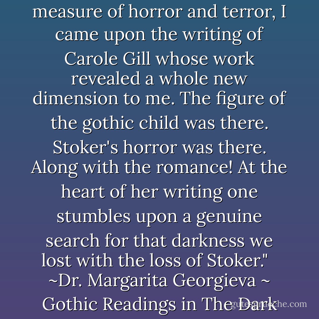 In the attempt to find the just measure of horror and terror, I came upon the writing of Carole Gill whose work revealed a whole new dimension to me. The figure of the gothic child was there. Stoker's horror was there. Along with the romance! At the heart of her writing one stumbles upon a genuine search for that darkness we lost with the loss of Stoker." <br /><br />~Dr. Margarita Georgieva ~ Gothic Readings in The Dark - Carole Gill
