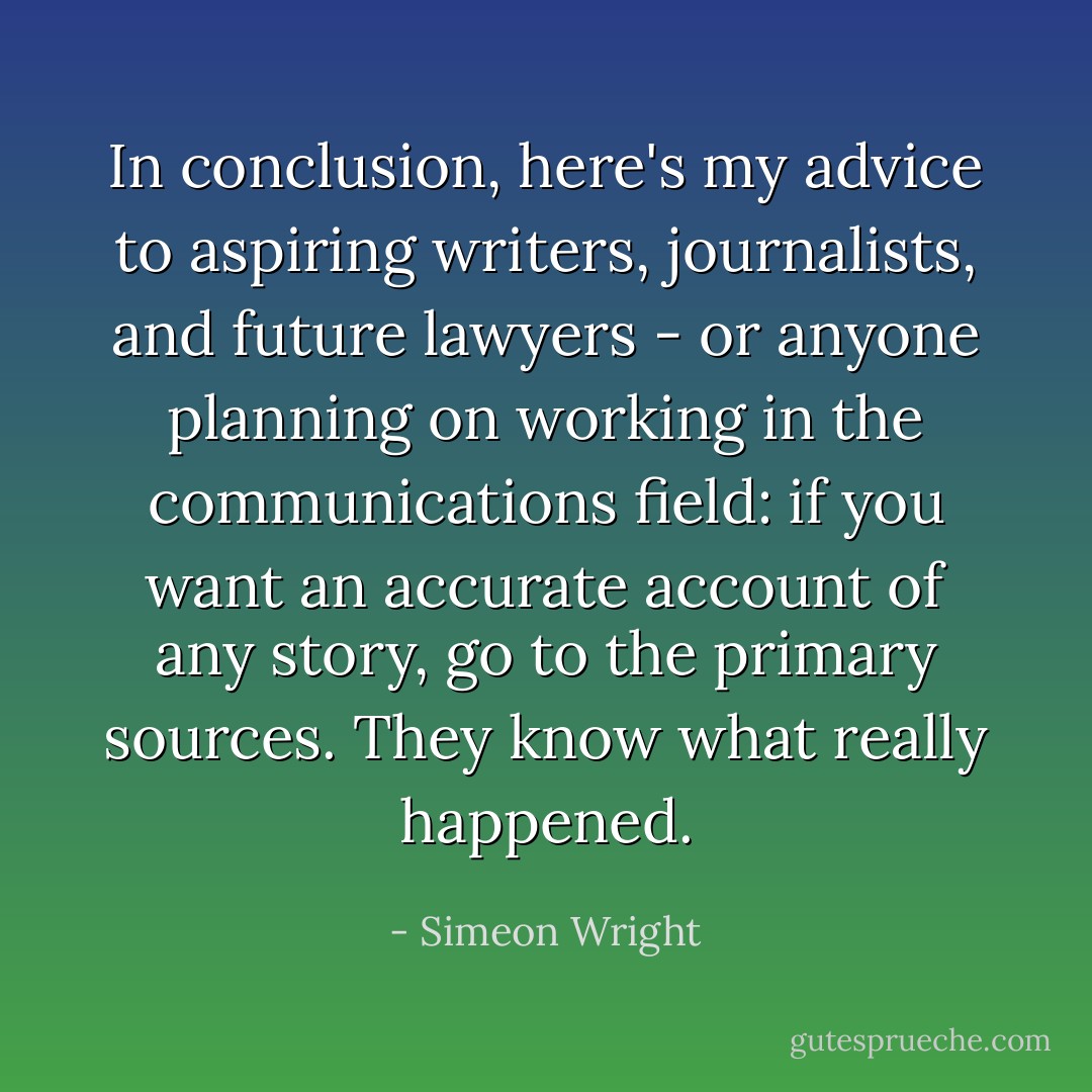 In conclusion, here's my advice to aspiring writers, journalists, and future lawyers - or anyone planning on working in the communications field: if you want an accurate account of any story, go to the primary sources. They know what really happened. - Simeon Wright