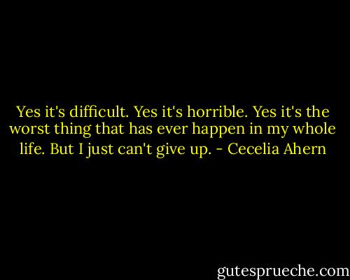 Yes it's difficult. Yes it's horrible. Yes it's the worst thing that has ever happen in my whole life. But I just can't give up. - Cecelia Ahern