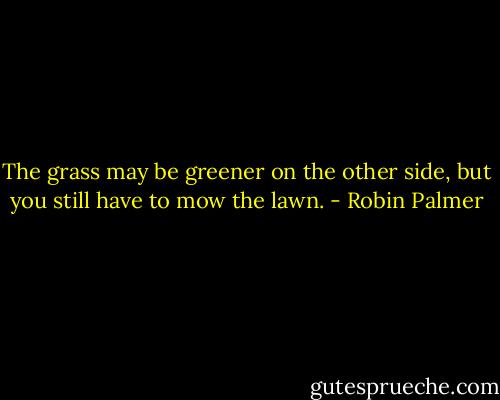 The grass may be greener on the other side, but you still have to mow the lawn. - Robin Palmer