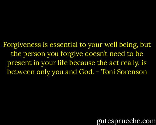 Forgiveness is essential to your well being, but the person you forgive doesn’t need to be present in your life because the act really, is between only you and God. - Toni Sorenson