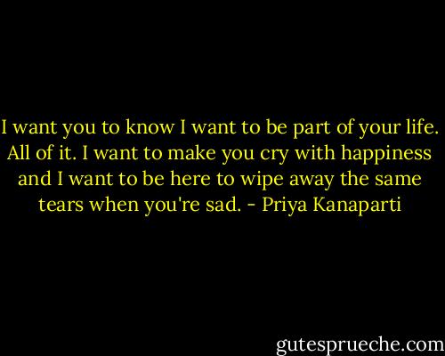 I want you to know I want to be part of your life. All of it. I want to make you cry with happiness and I want to be here to wipe away the same tears when you're sad. - Priya Kanaparti