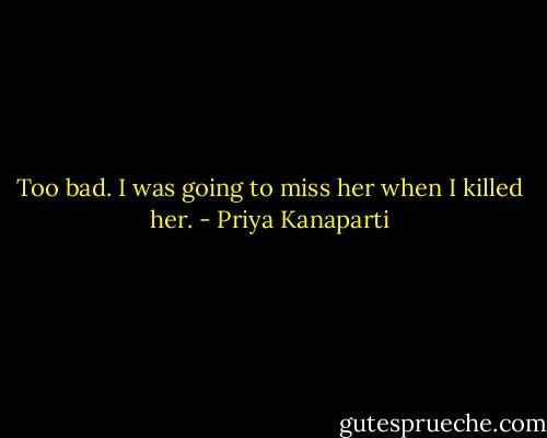 Too bad. I was going to miss her when I killed her. - Priya Kanaparti