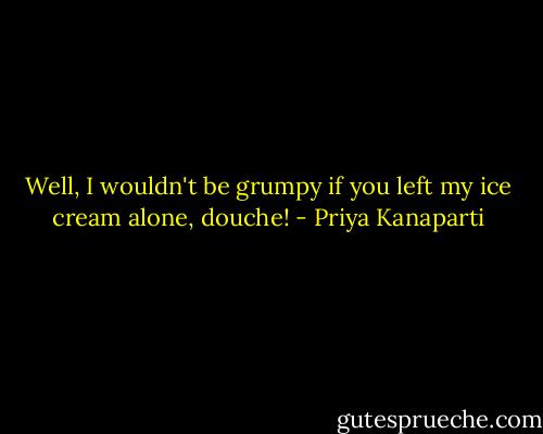 Well, I wouldn't be grumpy if you left my ice cream alone, douche! - Priya Kanaparti