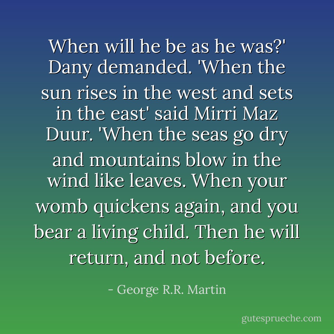 When will he be as he was?' Dany demanded.<br />'When the sun rises in the west and sets in the east' said Mirri Maz Duur. 'When the seas go dry and mountains blow in the wind like leaves. When your womb quickens again, and you bear a living child. Then he will return, and not before. - George R.R. Martin