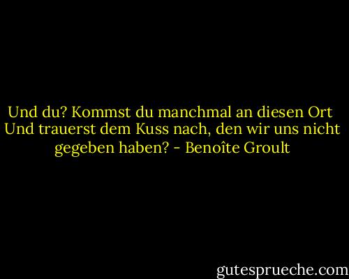 Und du?<br />Kommst du manchmal an diesen Ort <br />Und trauerst dem Kuss nach, den wir uns<br />nicht gegeben haben? - Benoîte Groult