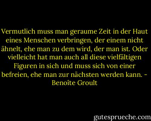 Vermutlich muss man geraume Zeit in der Haut eines Menschen verbringen, der einem nicht ähnelt, ehe man zu dem wird, der man ist. Oder vielleicht hat man auch all diese vielfältigen Figuren in sich und muss sich von einer befreien, ehe man zur nächsten werden kann. - Benoîte Groult