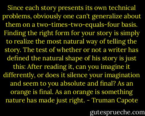Since each story presents its own technical problems, obviously one can't generalize about them on a two-times-two-equals-four basis. Finding the right form for your story is simply to realize the most natural way of telling the story. The test of whether or not a writer has defined the natural shape of his story is just this: After reading it, can you imagine it differently, or does it silence your imagination and seem to you absolute and final? As an orange is final. As an orange is something nature has made just right. - Truman Capote