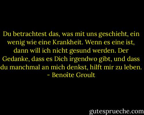 Du betrachtest das, was mit uns geschieht, ein wenig wie eine Krankheit. Wenn es eine ist, dann will ich nicht gesund werden. Der Gedanke, dass es Dich irgendwo gibt, und dass du manchmal an mich denkst, hilft mir zu leben. - Benoîte Groult