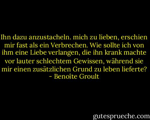 Ihn dazu anzustacheln. mich zu lieben, erschien mir fast als ein Verbrechen. Wie sollte ich von ihm eine Liebe verlangen, die ihn krank machte vor lauter schlechtem Gewissen, während sie mir einen zusätzlichen Grund zu leben lieferte? - Benoîte Groult