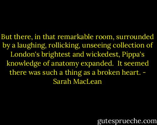 But there, in that remarkable room, surrounded by a laughing, rollicking, unseeing collection of London's brightest and wickedest, Pippa's knowledge of anatomy expanded.<br /><br />It seemed there was such a thing as a broken heart. - Sarah MacLean