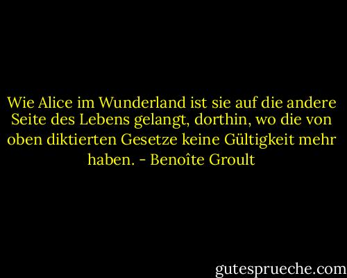 Wie Alice im Wunderland ist sie auf die andere Seite des Lebens gelangt, dorthin, wo die von oben diktierten Gesetze keine Gültigkeit mehr haben. - Benoîte Groult