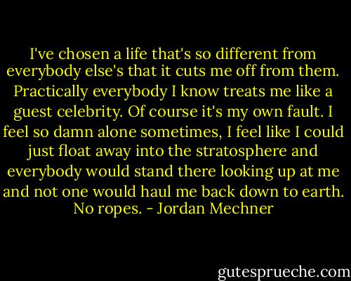 I've chosen a life that's so different from everybody else's that it cuts me off from them. Practically everybody I know treats me like a guest celebrity. Of course it's my own fault. I feel so damn alone sometimes, I feel like I could just float away into the stratosphere and everybody would stand there looking up at me and not one would haul me back down to earth. No ropes. - Jordan Mechner